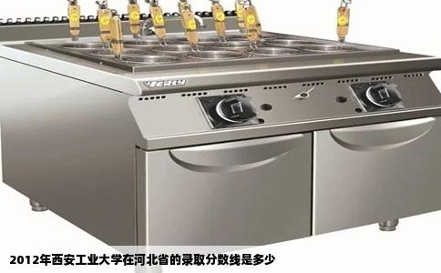 2012年西安工业大学在河北省的录取分数线是多少