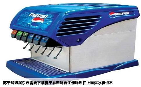 苏宁易购买东西需要下载苏宁易购吗要注册吗想在上面买冰箱也不